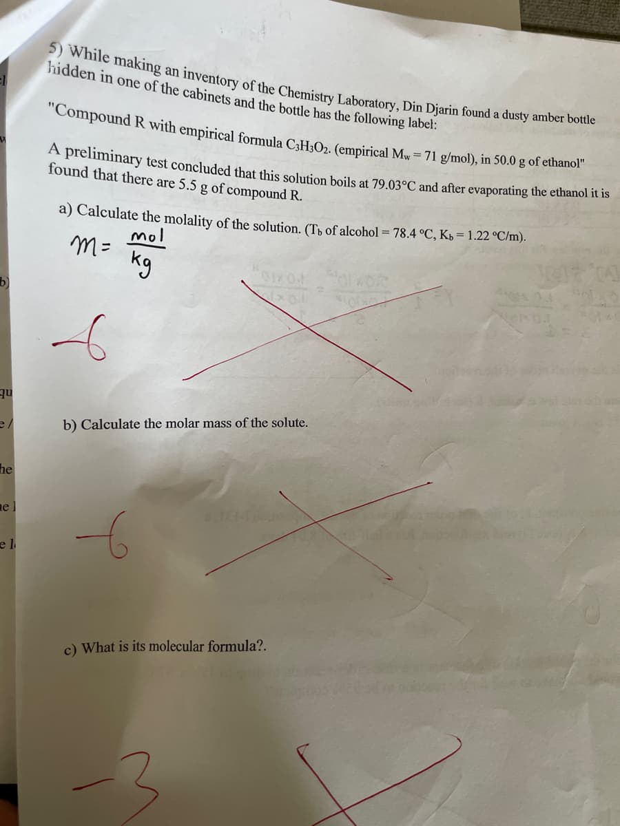 5) While making an inventory of the Chemistry Laboratory, Din Djarin found a dusty amber bottle
hidden in one of the cabinets and the bottle has the following label:
el
"Compound R with empirical formula C3H302. (empirical Mw = 71 g/mol), in 50.0 g of ethanol"
A preliminary test concluded that this solution boils at 79.03°C and after evaporating the ethanol it is
found that there are 5.5 g of compound R.
a) Calculate the molality of the solution. (Tb of alcohol = 78.4 °C, Kb = 1.22 °C/m).
mol
m= kg
01402
Mol
b) Calculate the molar mass of the solute.
c) What is its molecular formula?.
b)
qu
e/
he
el
e l