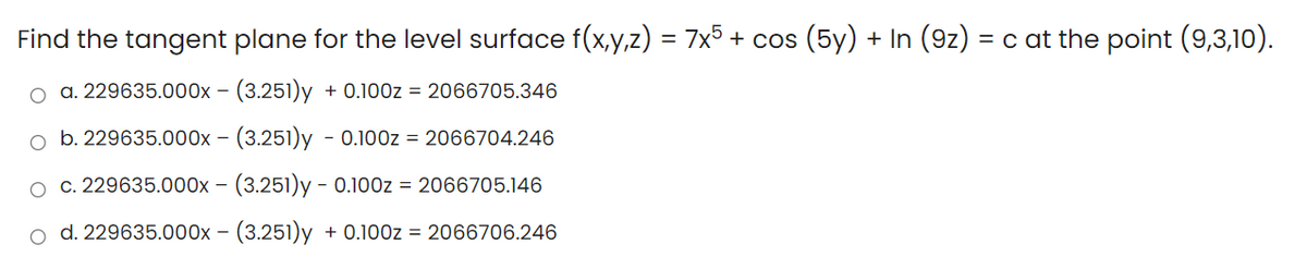 Find the tangent plane for the level surface f(x,y,z) = 7x5 + cos (5y) + In (9z) = c at the point (9,3,10).
o a. 229635.000x - (3.251)y
+ 0.100z = 2066705.346
o b. 229635.000x – (3.251)y - 0.100z = 2066704.246
c. 229635.000x - (3.251)y - 0.100z = 2066705.146
d. 229635.000x – (3.251)y + 0.100z = 2066706.246
