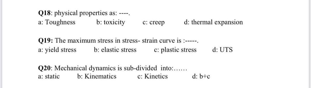 Q18: physical properties as: ----.
a: Toughness
b: toxicity
с: creep
d: thermal expansion
Q19: The maximum stress in stress- strain curve is :-----.
a: yield stress
b: elastic stress
c: plastic stress
d: UTS
Q20: Mechanical dynamics is sub-divided into:....
b: Kinematics
a: static
c: Kinetics
d: b+c
