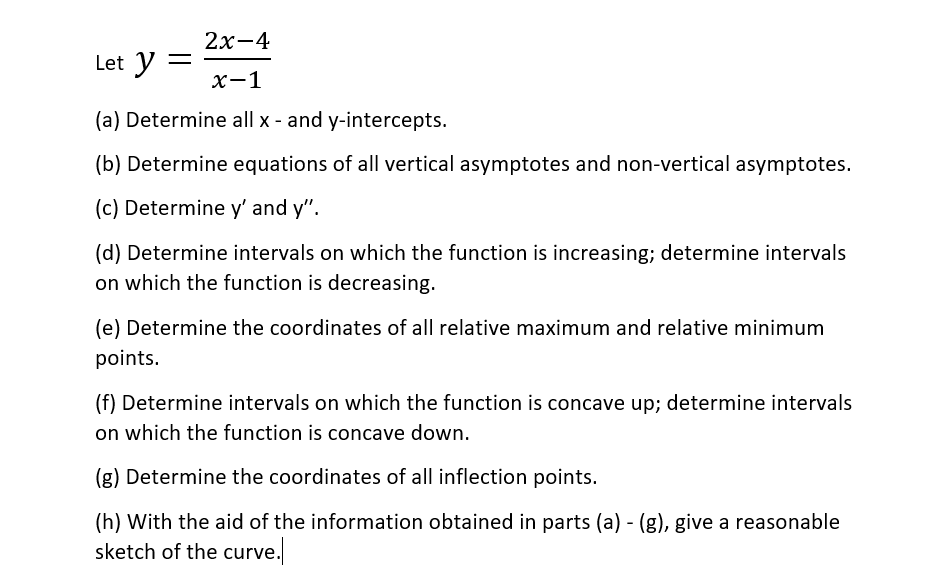 2х-4
Let y
х-1
(a) Determine all x - and y-intercepts.
(b) Determine equations of all vertical asymptotes and non-vertical asymptotes.
(c) Determine y' and y".
(d) Determine intervals on which the function is increasing; determine intervals
on which the function is decreasing.
(e) Determine the coordinates of all relative maximum and relative minimum
points.
(f) Determine intervals on which the function is concave up; determine intervals
on which the function is concave down.
(g) Determine the coordinates of all inflection points.
(h) With the aid of the information obtained in parts (a) - (g), give a reasonable
sketch of the curve.
