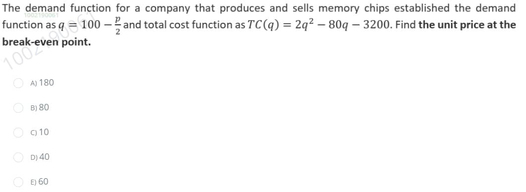 The demand function for a company that produces and sells memory chips established the demand
function as q = 100 – and total cost function as TC (q) = 2q² – 80q – 3200. Find the unit price at the
break-even point.
1002
O A) 180
O B) 80
O c) 10
O D) 40
E) 60
