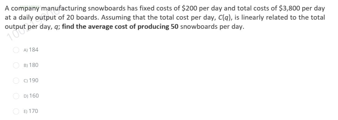 A company manufacturing snowboards has fixed costs of $200 per day and total costs of $3,800 per day
at a daily output of 20 boards. Assuming that the total cost per day, C(q), is linearly related to the total
dəd indino
per day, q; find the average cost of producing 50 snowboards per day.
A) 184
O B) 180
O C) 190
D) 160
O E) 170
