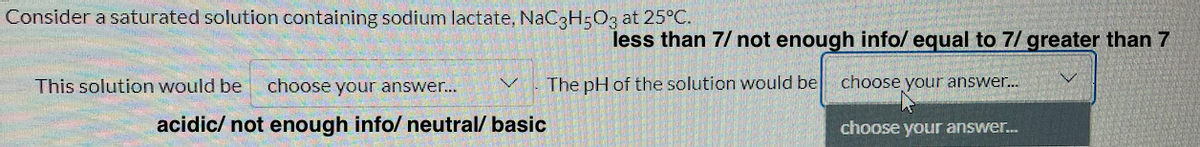 Consider a saturated solution containing sodium lactate, NaC3H5O3 at 25°C.
less than 7/ not enough info/ equal to 7/ greater than 7
This solution would be
choose your answer..
The pH of the solution would be
choose your answer.
acidic/ not enough info/ neutral/ basic
choose your answer.
