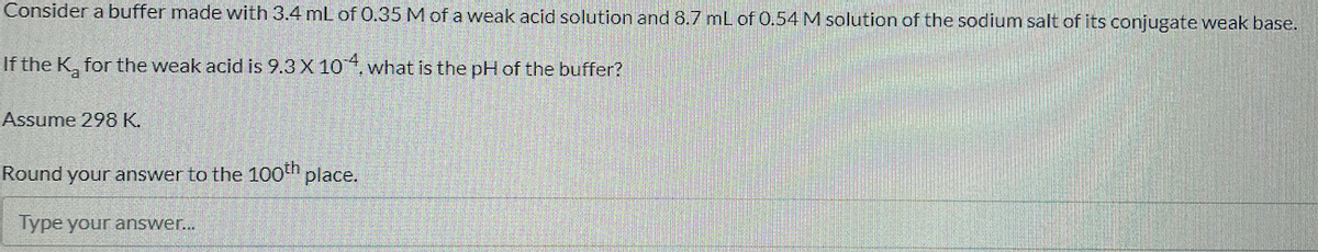 Consider a buffer made with 3.4 mL of 0.35 M of a weak acid solution and 8.7 mL of 0.54 M solution of the sodium salt of its conjugate weak base.
If the K, for the weak acid is 9.3 X 10 4.
. what is the pH of the buffer?
Assume 298 K.
Round your answer to the 100th place.
Type your answer..
