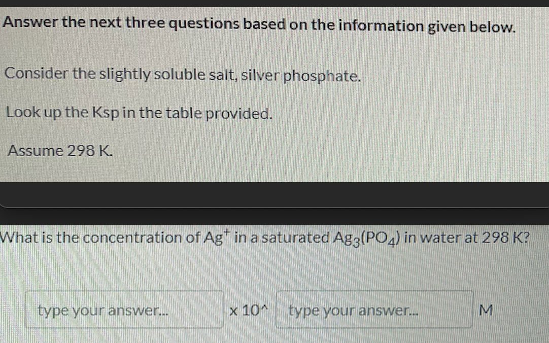 Answer the next three questions based on the information given below.
Consider the slightly soluble salt, silver phosphate.
Look up the Ksp in the table provided.
Assume 298 K.
What is the concentration of Ag" in a saturated Ag3(PO4) in water at 298 K?
type your answer.
x 10*
type your answer..
M
