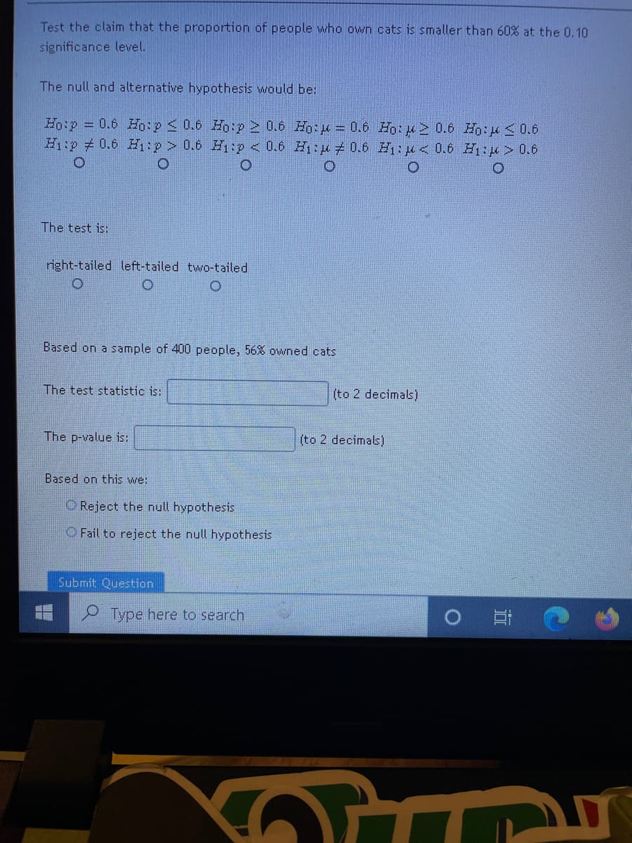 Test the claim that the proportion of people who own cats is smaller than 60% at the 0.10
significance level.
The null and alternative hypothesis would be:
Hoip 0.6 Ho:p 0.6 Ho:p 2 0.6 Ho:p= 0.6 Ho:2 0.6 Ho:u<0.6
H:p # 0.6 Hp> 0.6 Hp < 0.6 H:p 0.6 H: < 0.6 H:> 0.6
The test is:
right-tailed left-tailed two-tailed
Based on a sample of 400 people, 56% owned cats
The test statistic is:
(to 2 decimals)
The p-value is:
(to 2 decimals)
Based on this we:
O Reject the null hypothesis
O Fail to reject the null hypothesis
Submit Question
Type here to search
יוכווד

