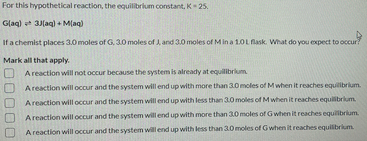 For this hypothetical reaction, the equilibrium constant. K= 25.
G(aq) 3J(aq) + M(aq)
If a chemist places 3.0 moles of G, 3.0 moles of J, and 3.0 moles of M in a 1.0L flask. What do you expect to occur?
Mark all that apply.
A reaction will not occur because the system is already at equilibrium.
A reaction will occur and the system will end up with more than 3.0 moles of M when it reaches equilibrium.
A reaction will occur and the system will end up with less than 3.0 moles of M when it reaches equilibrium.
A reaction will occur and the system will end up with more than 3.0 moles of G when it reaches equilibrium.
A reaction will occur and the system will end up with less than 3.0 moles of G when it reaches equilibrium.
