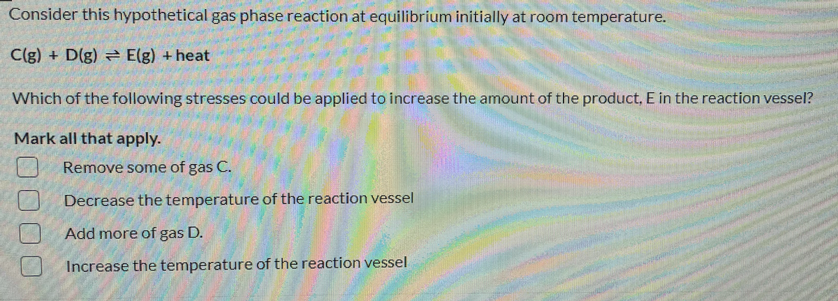 Consider this hypothetical gas phase reaction at equilibrium initially at room temperature.
C(g) + D(g) = E(g) +heat
Which of the following stresses could be applied to increase the amount of the product, E in the reaction vessel?
Mark all that apply.
Remove some of gas C.
Decrease the temperature of the reaction vessel
Add more of gas D.
Increase the temperature of the reaction vessel
