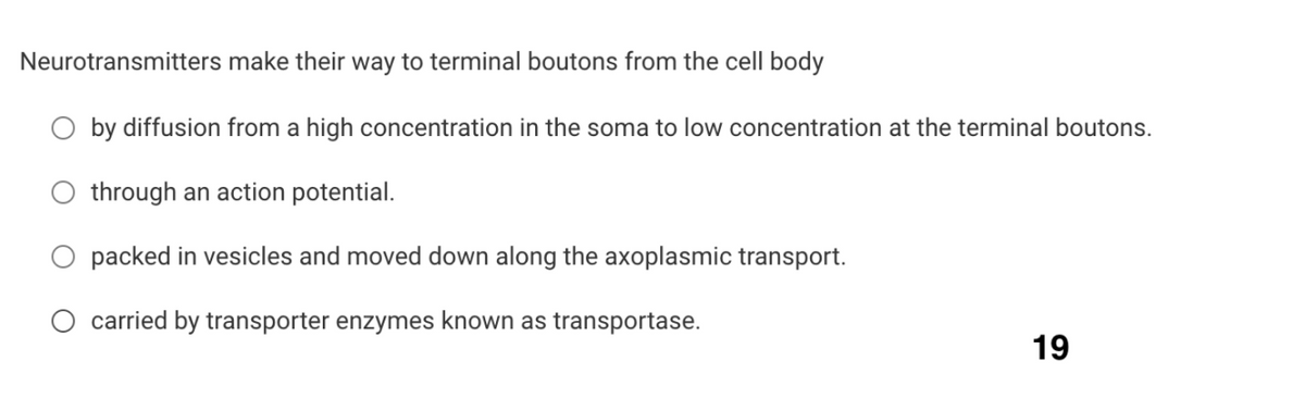 Neurotransmitters make their way to terminal boutons from the cell body
by diffusion from a high concentration in the soma to low concentration at the terminal boutons.
through an action potential.
O packed in vesicles and moved down along the axoplasmic transport.
carried by transporter enzymes known as transportase.
19

