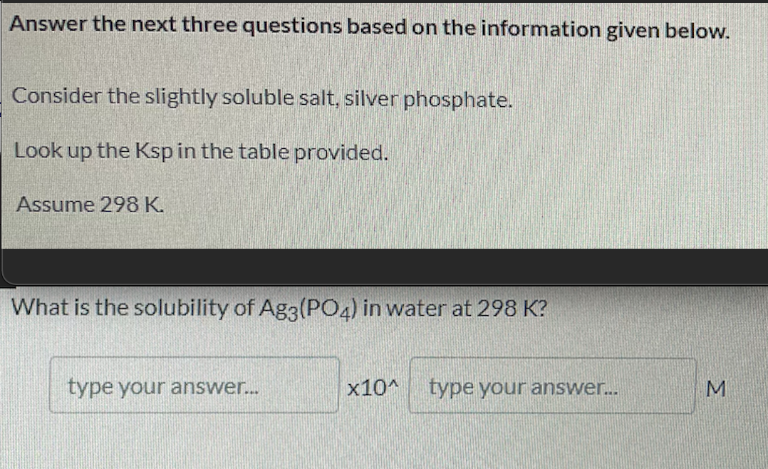 Answer the next three questions based on the information given below.
Consider the slightly soluble salt, silver phosphate.
Look up the Ksp in the table provided.
Assume 298 K.
What is the solubility of Ag3(PO4) in water at 298 K?
type your answer.
x10^ type your answer.
