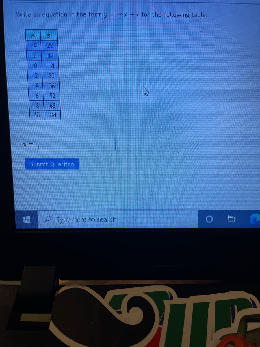 Write an equation in the form y = me + b for the following table:
-4
-28
-2
-12
4
20
41
36
6.
52
8.
68
10
84
Submit Question
Type here to search
