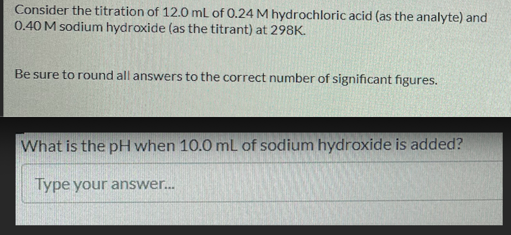 Consider the titration of 12.0 mL of 0.24 M hydrochloric acid (as the analyte) and
0.40 M sodium hydroxide (as the titrant) at 298K.
Be sure to round all answers to the correct number of significant figures.
What is the pH when 10.0 mL of sodium hydroxide is added?
Type your answer...
