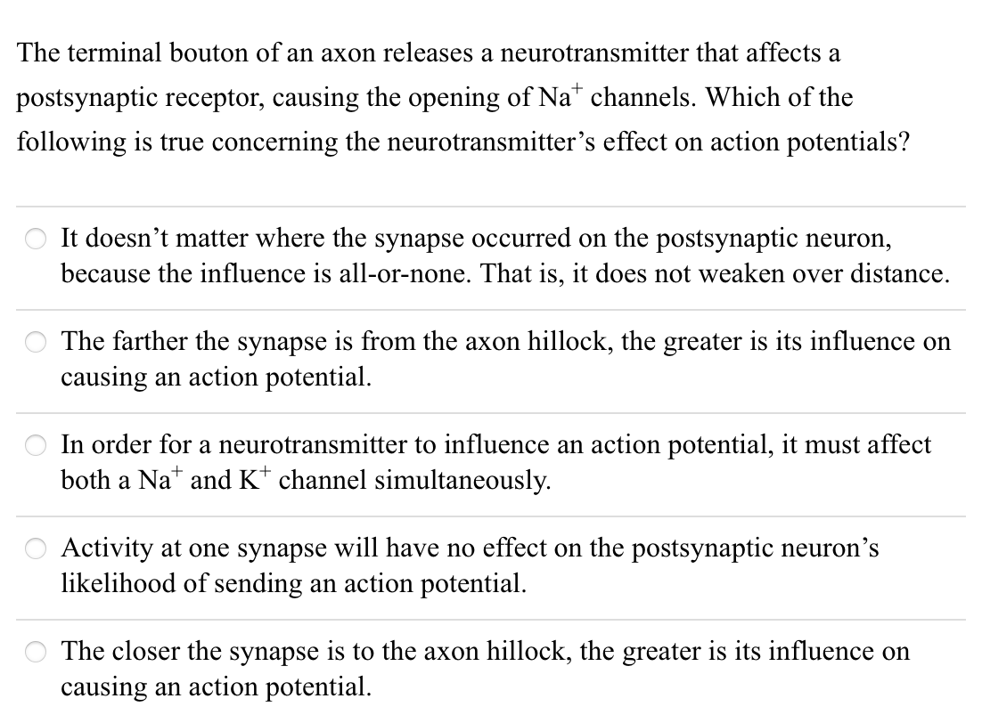 The terminal bouton of an axon releases a neurotransmitter that affects a
postsynaptic receptor, causing the opening of Na* channels. Which of the
following is true concerning the neurotransmitter's effect on action potentials?
It doesn't matter where the synapse occurred on the postsynaptic neuron,
because the influence is all-or-none. That is, it does not weaken over distance.
The farther the synapse is from the axon hillock, the greater is its influence on
causing an action potential.
In order for a neurotransmitter to influence an action potential, it must affect
both a Na* and K* channel simultaneously.
Activity at one synapse will have no effect on the postsynaptic neuron's
likelihood of sending an action potential.
The closer the synapse is to the axon hillock, the greater is its influence on
causing an action potential.
