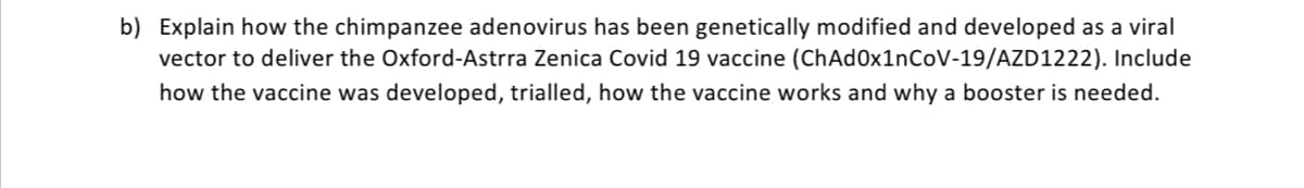 b) Explain how the chimpanzee adenovirus has been genetically modified and developed as a viral
vector to deliver the Oxford-Astrra Zenica Covid 19 vaccine (ChAd0x1nCoV-19/AZD1222). Include
how the vaccine was developed, trialled, how the vaccine works and why a booster is needed.
