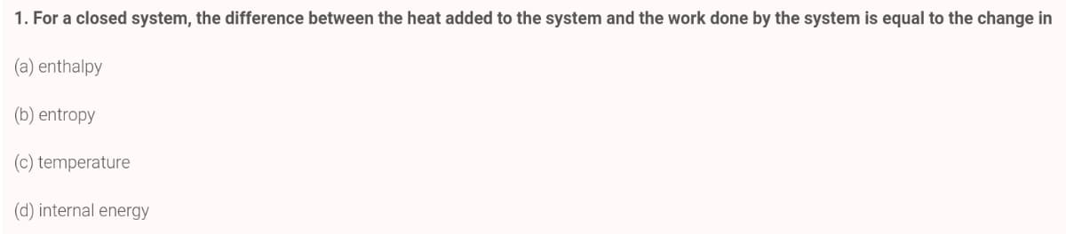 1. For a closed system, the difference between the heat added to the system and the work done by the system is equal to the change in
(a) enthalpy
(b) entropy
(c) temperature
(d) internal energy
