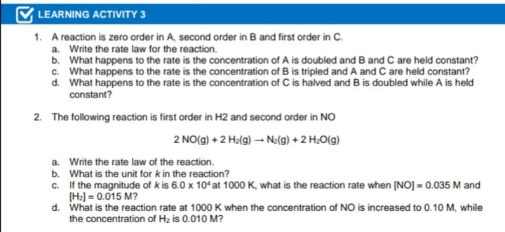LEARNING ACTIVITY 3
1. A reaction is zero order in A, second order in B and first order in C.
a. Write the rate law for the reaction.
b. What happens to the rate is the concentration of A is doubled and B and C are held constant?
c. What happens to the rate is the concentration of B is tripled and A and C are held constant?
d. What happens to the rate is the concentration of C is halved and B is doubled while A is held
constant?
2. The following reaction is first order in H2 and second order in NO
2 NO(g) + 2 H2(g) → Ne(9) + 2 H2O(g)
a. Write the rate law of the reaction.
b. What is the unit for k in the reaction?
c. If the magnitude of k is 6.0 x 104at 1000 K, what is the reaction rate when [NO] = 0.035 M and
[H2] = 0.015 M?
d. What is the reaction rate at 1000 K when the concentration of NO is increased to 0.10 M, while
the concentration of H2 is 0.010 M?
%3D
