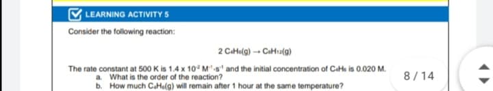 LEARNING ACTIVITY 5
Consider the following reaction:
2 Cata(g) → CaHtı2(g)
The rate constant at 500 K is 1.4 x 10° M-s and the initial concentration of CaHe is 0.020 M.
a. What is the order of the reaction?
b. How much CaHu(g) will remain after 1 hour at the same temperature?
8/14
