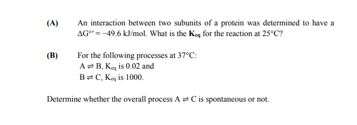 (A)
An interaction between two subunits of a protein was determined to have a
AG°' = -49.6 kJ/mol. What is the Keq for the reaction at 25°C?
(B)
For the following processes at 37°C:
A= B, Keq is 0.02 and
B=C, Keq is 1000.
Determine whether the overall process A = C is spontaneous or not.
