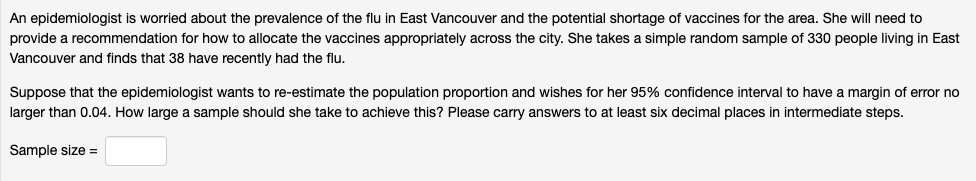 An epidemiologist is worried about the prevalence of the flu in East Vancouver and the potential shortage of vaccines for the area. She will need to
provide a recommendation for how to allocate the vaccines appropriately across the city. She takes a simple random sample of 330 people living in East
Vancouver and finds that 38 have recently had the flu.
Suppose that the epidemiologist wants to re-estimate the population proportion and wishes for her 95% confidence interval to have a margin of error no
larger than 0.04. How large a sample should she take to achieve this? Please carry answers to at least six decimal places in intermediate steps.
Sample size =
