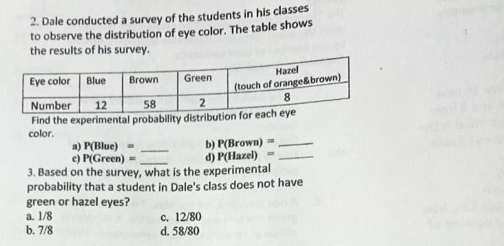 2. Dale conducted a survey of the students in his classes
to observe the distribution of eye color. The table shows
the results of his survey.
Eye color
Blue
Brown
Green
Hazel
(touch of orange&brown)
8.
Number
12
58
2
Find the experimental probability distribution for each eye
color.
a) P(Blue) =
e) P(Green)
b) P(Brown)
d) P(Hazel)
3. Based on the survey, what is the experimental
probability that a student in Dale's class does not have
green or hazel eyes?
a. 1/8
b. 7/8
c. 12/80
d. 58/80
