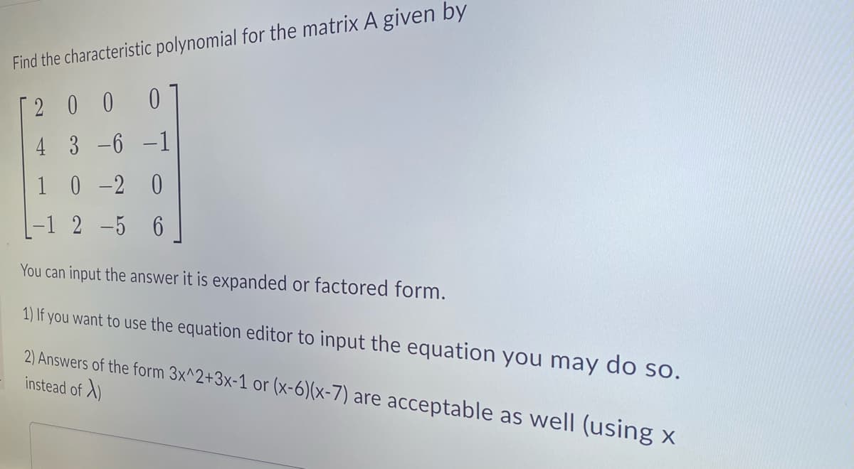 Find the characteristic polynomial for the matrix A given by
[2 O O 0
4 3 -6 -1
1
-1 2-5 6
0 -2 0
You can input the answer it is expanded or factored form.
1) If you want to use the equation editor to input the equation you may do so.
2) Answers of the form 3x^2+3x-1 or (x-6)(x-7) are acceptable as well (using x
instead of X)