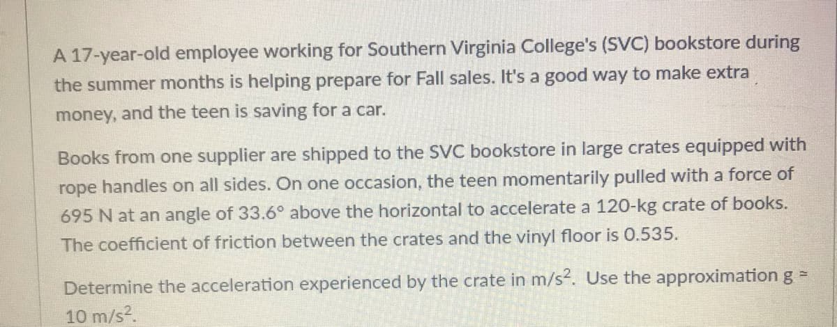 A 17-year-old employee working for Southern Virginia College's (SVC) bookstore during
the summer months is helping prepare for Fall sales. It's a good way to make extra
money, and the teen is saving for a car.
Books from one supplier are shipped to the SVC bookstore in large crates equipped with
rope handles on all sides. On one occasion, the teen momentarily pulled with a force of
695 N at an angle of 33.6° above the horizontal to accelerate a 120-kg crate of books.
The coefficient of friction between the crates and the vinyl floor is 0.535.
Determine the acceleration experienced by the crate in m/s2. Use the approximationg=
10 m/s?.
