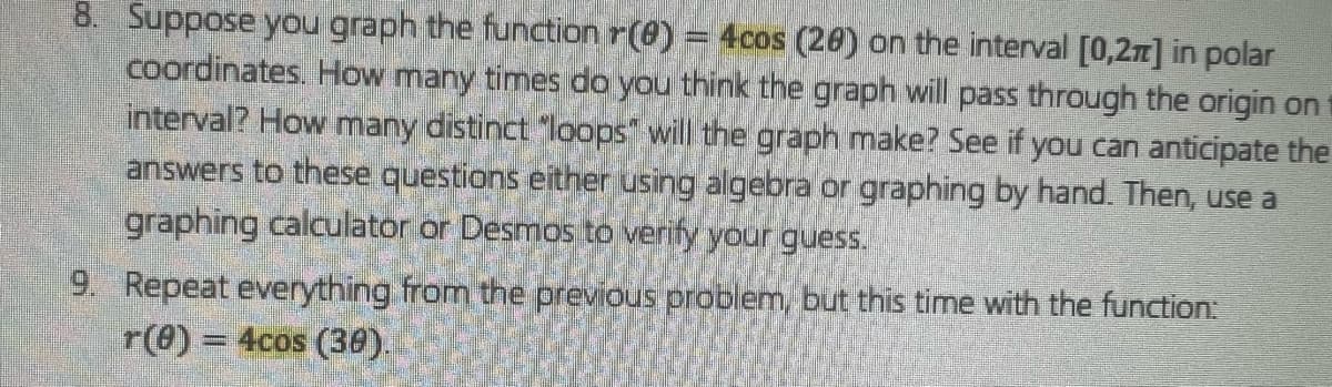 8. Suppose you graph the function r(0) = 4cos (20) on the interval [0,2π] in polar
coordinates. How many times do you think the graph will pass through the origin on
interval? How many distinct "loops" will the graph make? See if you can anticipate the
answers to these questions either using algebra or graphing by hand. Then, use a
graphing calculator or Desmos to verify your guess.
9. Repeat everything from the previous problem, but this time with the function:
r(0) = 4cos (30).