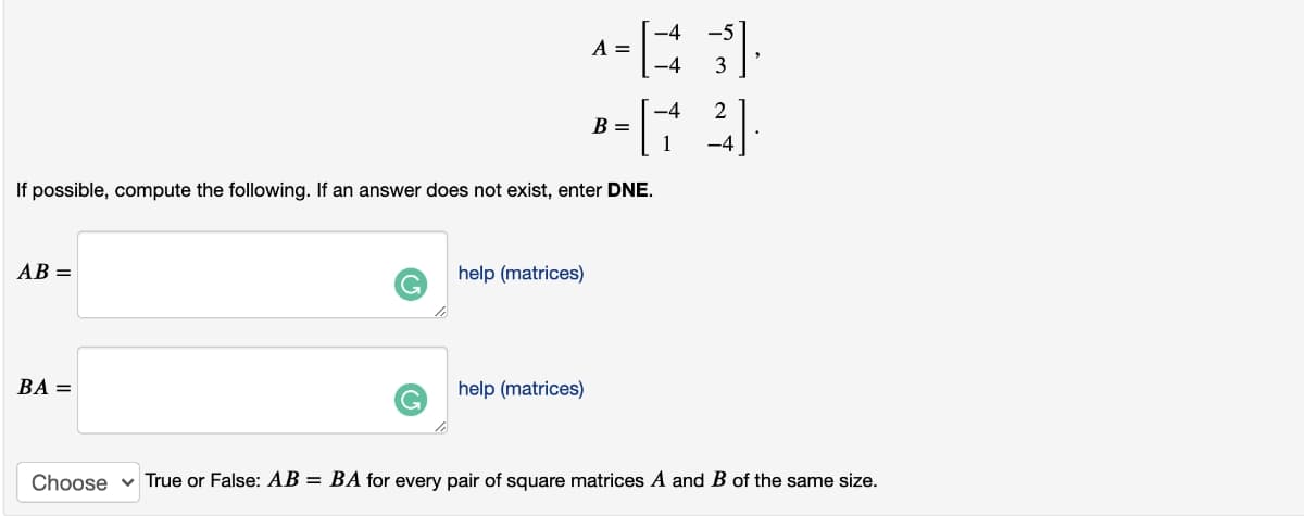 -5
A =
-4
3
-4
2
B =
1
-4
If possible, compute the following. If an answer does not exist, enter DNE.
AB =
help (matrices)
G.
BA =
help (matrices)
Choose v True or False: AB = BA for every pair of square matrices A and B of the same size.
