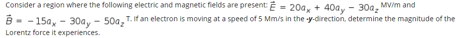 Consider a region where the following electric and magnetic fields are present: Ē = 20a, + 40a, - 30a, MV/m and
50az
Lorentz force it experiences.
В - - 15ах — 30ay-
T. If an electron is moving at a speed of 5 Mm/s in the -y-direction, determine the magnitude of the
