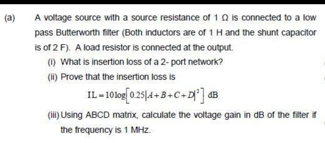 (a)
A voltage source with a source resistance of 1 Q is connected to a low
pass Butterworth filter (Both inductors are of 1 H and the shunt capacitor
is of 2 F). A load resistor is connected at the output.
(i) What is insertion loss of a 2- port network?
(ii) Prove that the insertion loss is
IL-1010g[0.25/4+B+C+D²] dB
(iii) Using ABCD matrix, calculate the voltage gain in dB of the filter if
the frequency is 1 MHz.