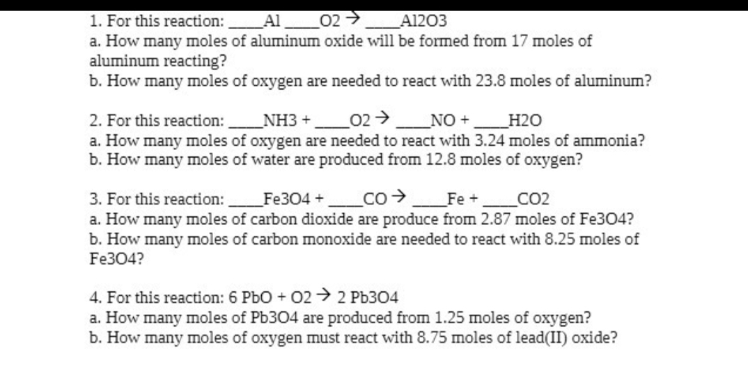 1. For this reaction:
Al 02 →>>
A1203
a. How many moles of aluminum oxide will be formed from 17 moles of
aluminum reacting?
b. How many moles of oxygen are needed to react with 23.8 moles of aluminum?
2. For this reaction:_______NH3 +_______02 → _______NO+
H2O
a. How many moles of oxygen are needed to react with 3.24 moles of ammonia?
b. How many moles of water are produced from 12.8 moles of oxygen?
3. For this reaction:______Fe304 +_______CO______Fe +______CO2
a. How many moles of carbon dioxide are produce from 2.87 moles of Fe304?
b. How many moles of carbon monoxide are needed to react with 8.25 moles of
Fe304?
4. For this reaction: 6 PbO + 02 → 2 Pb304
a. How many moles of Pb304 are produced from 1.25 moles of oxygen?
b. How many moles of oxygen must react with 8.75 moles of lead(II) oxide?