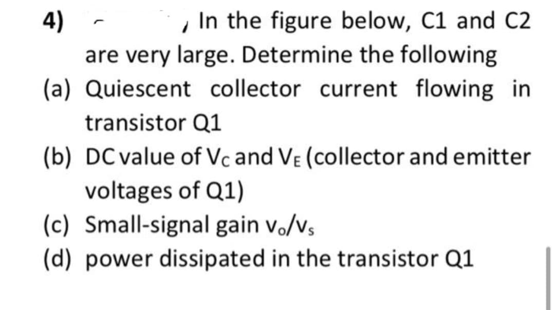 4)
In the figure below, C1 and C2
are very large. Determine the following
(a) Quiescent collector current flowing in
transistor Q1
(b) DC value of Vc and VE (collector and emitter
voltages of Q1)
(c) Small-signal gain vo/vs
(d) power dissipated in the transistor Q1