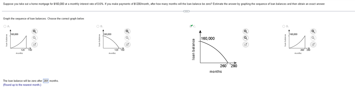 Suppose you take out a home mortgage for $160,000 at a monthly interest rate of 0.6%. If you make payments of $1200/month, after how many months will the loan balance be zero? Estimate the answer by graphing the sequence of loan balances and then obtain an exact answer.
Graph the sequence of loan balances. Choose the correct graph below.
O A.
160,000
its
125
months
loan balance
150
Q
Q
The loan balance will be zero after 269 months.
(Round up to the nearest month.)
O B.
loan balance
160,000
125 150
months
Q
O
loan balance
160,000
260 290
months
Q
O D.
160,000
it
loan balance
260 ¹290
months
Ⓒ
Q