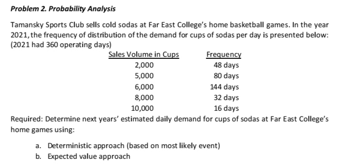 Problem 2. Probability Analysis
Tamansky Sports Club sells cold sodas at Far East College's home basketball games. In the year
2021, the frequency of distribution of the demand for cups of sodas per day is presented below:
(2021 had 360 operating days)
Sales Volume in Cups
Frequency
48 days
2,000
5,000
80 days
6,000
144 days
8,000
32 days
16 days
10,000
Required: Determine next years' estimated daily demand for cups of sodas at Far East College's
home games using:
a. Deterministic approach (based on most likely event)
b. Expected value approach
