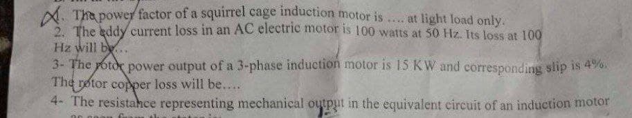 A. Tha power factor of a squirrel cage induction motor is
5 The kddy current loss in an AC electrie motor is 100 watts at 50 Hz. Its loss at 100
... at light load only.
Hz will be..
3- The potor power output of a 3-phase induction motor is 15 KW and corresponding slip is 4%
The rotor copper loss will be...
4- The resistahce representing mechanical output in the equivalent circuit of an induction motor
