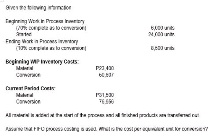 Given the following information
Beginning Work in Process Inventory
(70% complete as to conversion)
Started
6,000 units
24,000 units
Ending Work in Process Inventory
(10% complete as to conversion)
8,500 units
Beginning WIP Inventory Costs:
P23,400
50,607
Material
Conversion
Current Period Costs:
Material
P31,500
76,956
Conversion
All material is added at the start of the process and all finished products are transferred out.
Assume that FIFO process costing is used. What is the cost per equivalent unit for conversion?
