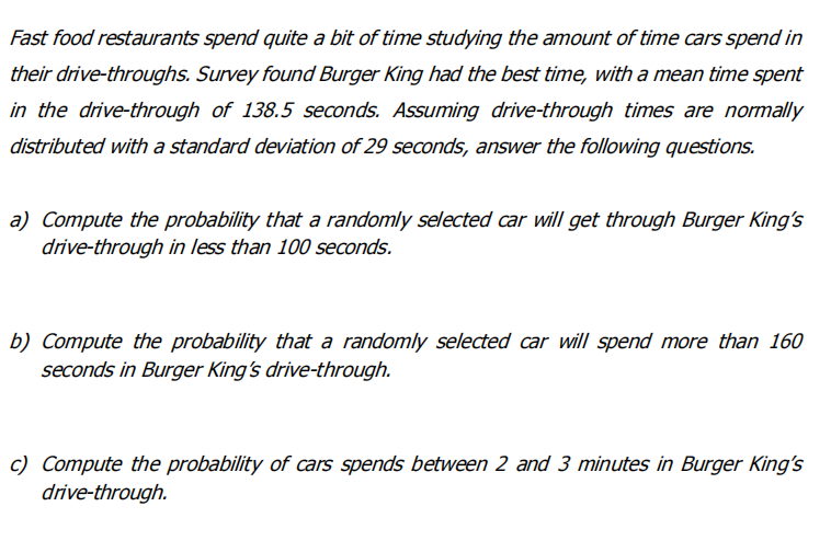 Fast food restaurants spend quite a bit of time studying the amount of time cars spend in
their drive-throughs. Survey found Burger King had the best time, with a mean time spent
in the drive-through of 138.5 seconds. Assuming drive-through times are normally
distributed with a standard deviation of 29 seconds, answer the following questions.
a) Compute the probability that a randomly selected car will get through Burger King's
drive-through in less than 100 seconds.
b) Compute the probability that a randomly selected car will spend more than 160
seconds in Burger King's drive-through.
c) Compute the probability of cars spends between 2 and 3 minutes in Burger King's
drive-through.
