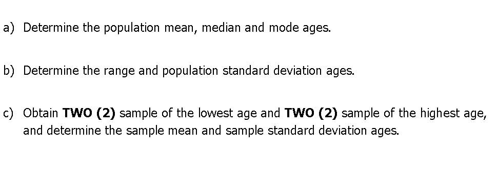 a) Determine the population mean, median and mode ages.
b) Determine the range and population standard deviation ages.
c) Obtain TWO (2) sample of the lowest age and TWO (2) sample of the highest age,
and determine the sample mean and sample standard deviation ages.
