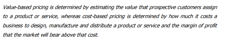 Value-based pricing is determined by estimating the value that prospective customers assign
to a product or service, whereas cost-based pricing is determined by how much it costs a
business to design, manufacture and distribute a product or service and the margin of profit
that the market will bear above that cost.
