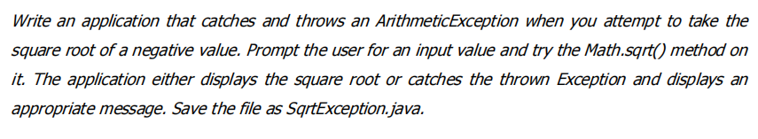 Write an application that catches and throws an ArithmeticException when you attempt to take the
square root of a negative value. Prompt the user for an input value and try the Math.sqrt() method on
it. The application either displays the square root or catches the thrown Exception and displays an
appropriate message. Save the file as SqrtException.java.
