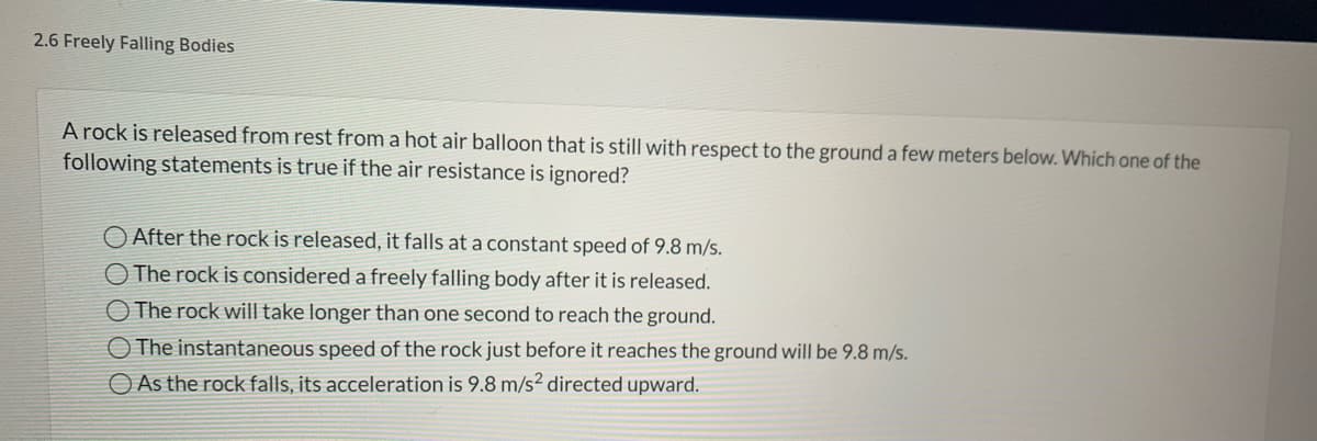 2.6 Freely Falling Bodies
A rock is released from rest from a hot air balloon that is still with respect to the ground a few meters below. Which one of the
following statements is true if the air resistance is ignored?
O After the rock is released, it falls at a constant speed of 9.8 m/s.
O The rock is considered a freely falling body after it is released.
O The rock will take longer than one second to reach the ground.
O The instantaneous speed of the rock just before it reaches the ground will be 9.8 m/s.
O As the rock falls, its acceleration is 9.8 m/s² directed upward.
