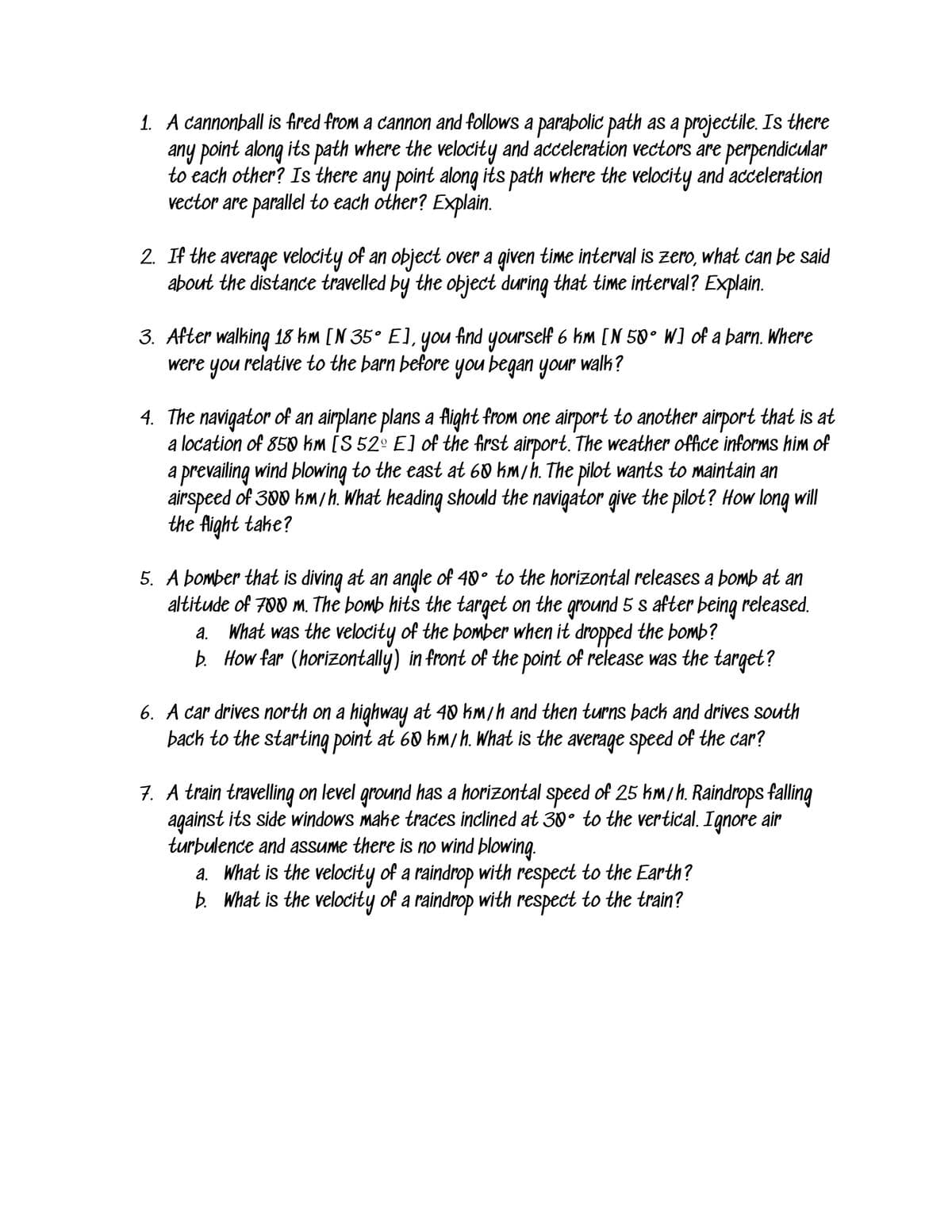 1. A cannonball is fired from a cannon and follows a parabolic path as a projectile. Is there
any point along its path where the velocity and acceleration vectors are perpendicular
to each other? Is there any point along its path where the velocity and acceleration
vector are parallel to each other? Explain.
2. If the average velocity of an object over a given time interval is zero, what can be said
about the distance travelled by the object during that time interval? Explain.
3. After walking 18 km [N 35° E], you find yourself 6 km [N 50° W] of a barn. Where
were you relative to the barn before you began your walk?
4. The navigator of an airplane plans a flight from one airport to another airport that is at
a location of 850 km [S 52º E] of the first airport. The weather office informs him of
a prevailing wind blowing to the east at 60 hm/h. The pilot wants to maintain an
airspeed of 300 kmih. What heading should the navigator give the pilot? How long will
the Aight take?
5. A bomber that is diving at an angle of 40° to the horizontal releases a bomb at an
altitude of 700 m. The bomb hits the target on the ground 5 s after being released.
a. What was the velocity of the bomber when it dropped the bomb?
b. How far (horizontally) in front of the point of release was the target?
6. A car drives north on a highway at 40 km/h and then turns þack and drives south
bach to the starting point at 60 km/h. What is the average speed of the car?
7. A train travelling on level ground has a horizontal speed of 25 km/h. Raindrops falling
against its side windows make traces inclined at 30° to the vertical. Ignore air
turbulence and assume there is no wind blowing.
a. What is the velocity of a raindrop with respect to the Earth?
b. What is the velocity of a raindrop with respect to the train?
