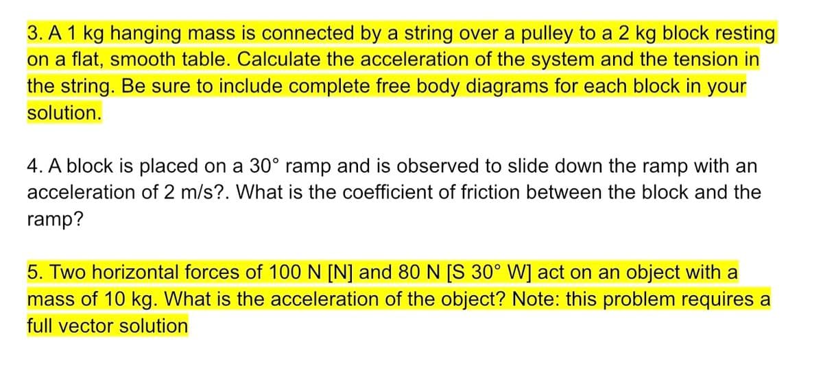 3. A 1 kg hanging mass is connected by a string over a pulley to a 2 kg block resting
on a flat, smooth table. Calculate the acceleration of the system and the tension in
the string. Be sure to include complete free body diagrams for each block in your
solution.
4. A block is placed on a 30° ramp and is observed to slide down the ramp with an
acceleration of 2 m/s?. What is the coefficient of friction between the block and the
ramp?
5. Two horizontal forces of 100 N [N] and 80N [S 30° W] act on an object with a
mass of 10 kg. What is the acceleration of the object? Note: this problem requires a
full vector solution
