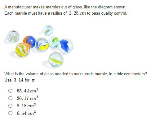 A manufacturer makes marbles out of glass, like the diagram shown.
Each marble must have a radius of 1. 25 cm to pass quality control.
What is the volume of glass needed to make each marble, in cubic centimeters?
Use 3. 14 for 7.
O 65. 42 cm
O 26. 17 cm
O 8. 18 cm?
O 6. 54 cm3
