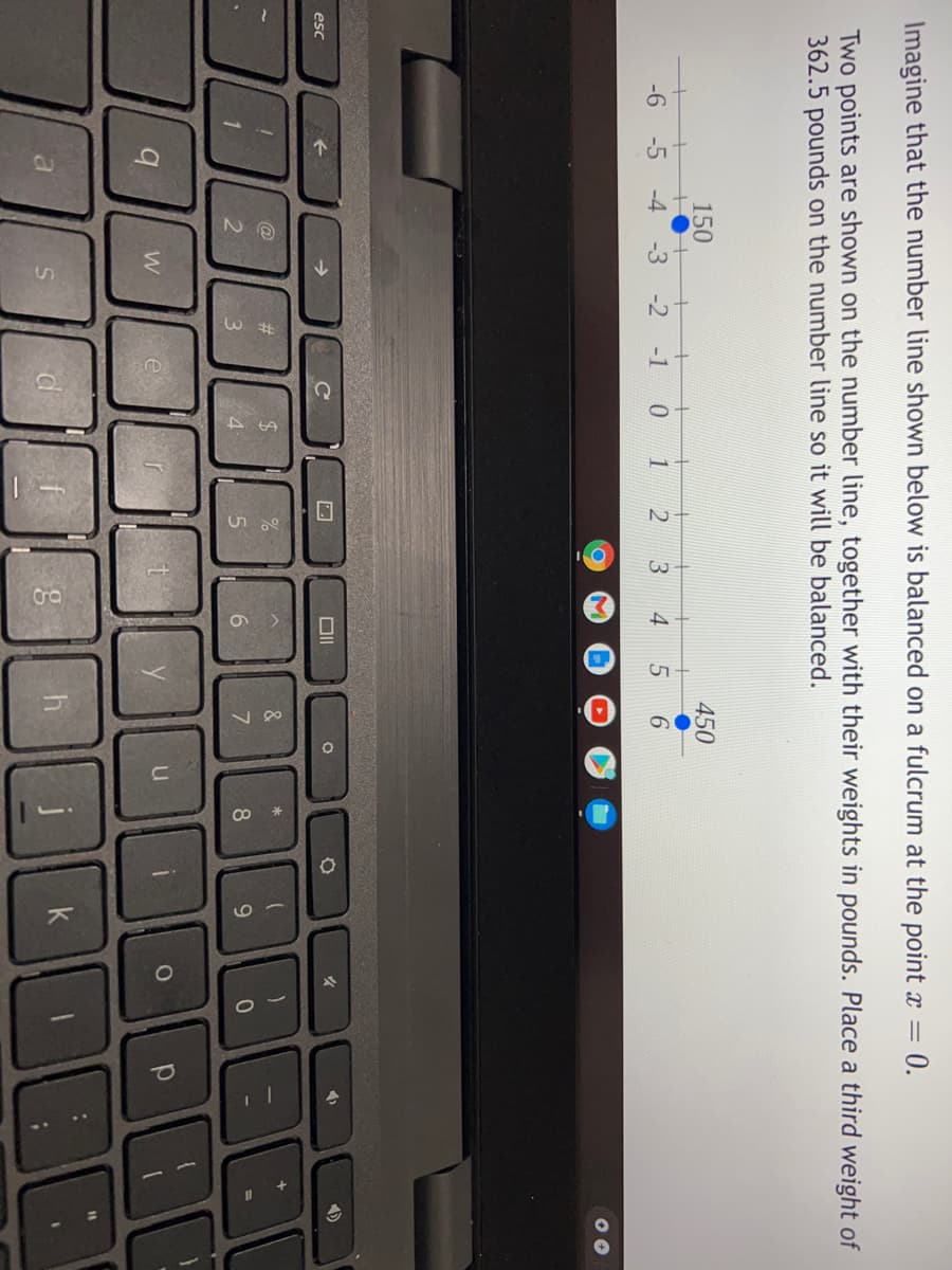 3
Imagine that the number line shown below is balanced on a fulcrum at the point x =
0.
Two points are shown on the number line, together with their weights in pounds. Place a third weight of
362.5 pounds on the number line so it will be balanced.
150
450
-6
-5
-4
-3
-2
-1
4
6.
esc
@
#3
24
&
3.
4
6.
8
9
e
8 ||h
k
