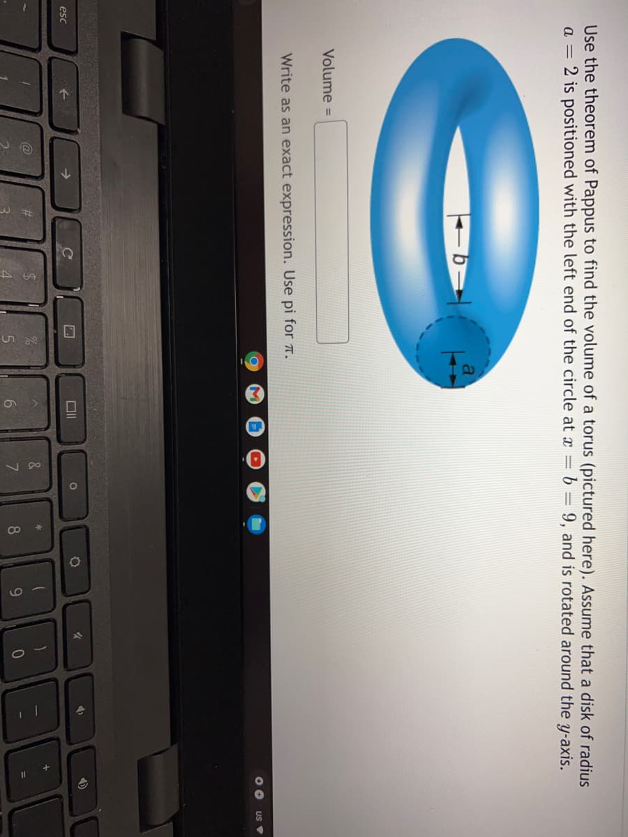 Use the theorem of Pappus to find the volume of a torus (pictured here). Assume that a disk of radius
a = 2 is positioned with the left end of the circle at x = b =
9, and is rotated around the y-axis.
Volume =
Write as an exact expression. Use pi for 7.
US
esc
->
@
%23
&
6.
8.
9.
