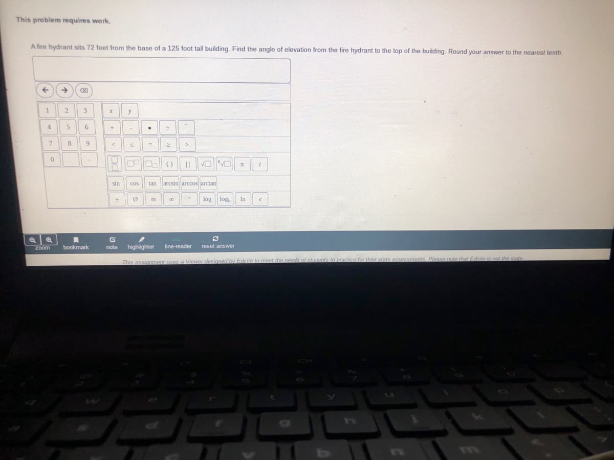 This problem requires work.
A fire hydrant sits 72 feet from the base of a 125 foot tall building. Find the angle of elevation from the fire hydrant to the top of the building. Round your answer to the nearest tenth.
3
y
4
7
8
||
sin
tan larcsin arccos arctan
Cos
log
log,
In
e
Zoom
bookmark
note
highlighter
line-reader
reset answer
This assignment uses a Viewer desianed by Edcite to meet the needs of students to practice for their state assessments Please note that Edcite is no the state
Tm
