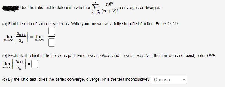 n6"
Use the ratio test to determine whether
converges or diverges.
(n + 2)!
n=19
(a) Find the ratio of successive terms. Write your answer as a fully simplified fraction. For n > 19,
an+1
lim
lim
n00
an
n00
(b) Evaluate the limit in the previous part. Enter oo as infinity and
0o as -infinity. If the limit does not exist, enter DNE.
An+1
lim
=
n 00
an
(C) By the ratio test, does the series converge, diverge, or is the test inconclusive? Choose
