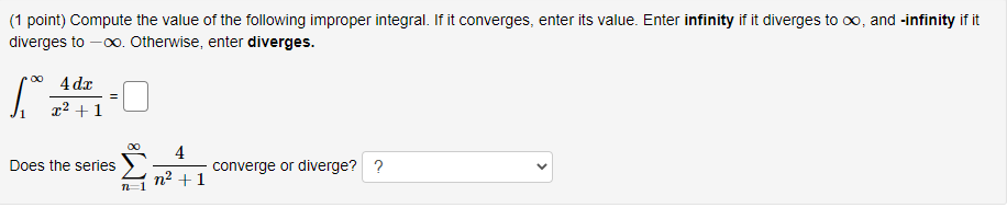 (1 point) Compute the value of the following improper integral. If it converges, enter its value. Enter infinity if it diverges to oo, and -infinity if it
diverges to -00. Otherwise, enter diverges.
4 dx
x² + 1
4
converge or diverge? ?
Does the series
n² +1
