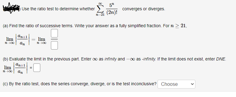 00
5"
Use the ratio test to determine whether
converges or diverges.
(2n)!
п 21
(a) Find the ratio of successive terms. Write your answer as a fully simplified fraction. For n > 21,
an+1
lim
lim
n00
an
(b) Evaluate the limit in the previous part. Enter oo as infinity and -00 as -infinity. If the limit does not exist, enter DNE.
an+1
lim
n00
an
(C) By the ratio test, does the series converge, diverge, or is the test inconclusive? Choose
